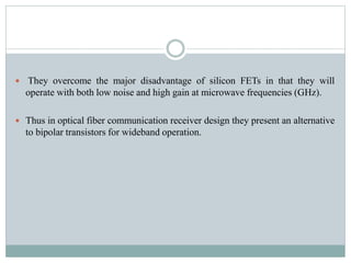  They overcome the major disadvantage of silicon FETs in that they will
operate with both low noise and high gain at microwave frequencies (GHz).
 Thus in optical fiber communication receiver design they present an alternative
to bipolar transistors for wideband operation.
 