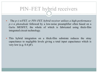  The p–i–n/FET, or PIN–FET, hybrid receiver utilizes a high-performance
p–i–n photodiode followed by a low-noise preamplifier often based on a
GaAs MESFET, the whole of which is fabricated using thick-film
integrated circuit technology.
 This hybrid integration on a thick-film substrate reduces the stray
capacitance to negligible levels giving a total input capacitance which is
very low (e.g. 0.4 pF).
PIN–FET hybrid receivers
 