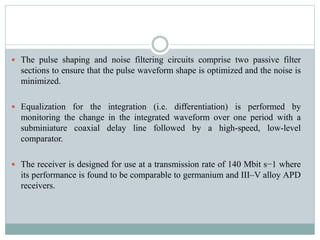  The pulse shaping and noise filtering circuits comprise two passive filter
sections to ensure that the pulse waveform shape is optimized and the noise is
minimized.
 Equalization for the integration (i.e. differentiation) is performed by
monitoring the change in the integrated waveform over one period with a
subminiature coaxial delay line followed by a high-speed, low-level
comparator.
 The receiver is designed for use at a transmission rate of 140 Mbit s−1 where
its performance is found to be comparable to germanium and III–V alloy APD
receivers.
 