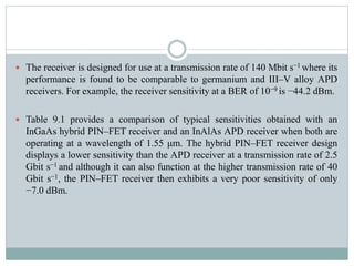  The receiver is designed for use at a transmission rate of 140 Mbit s−1 where its
performance is found to be comparable to germanium and III–V alloy APD
receivers. For example, the receiver sensitivity at a BER of 10−9 is −44.2 dBm.
 Table 9.1 provides a comparison of typical sensitivities obtained with an
InGaAs hybrid PIN–FET receiver and an InAlAs APD receiver when both are
operating at a wavelength of 1.55 μm. The hybrid PIN–FET receiver design
displays a lower sensitivity than the APD receiver at a transmission rate of 2.5
Gbit s−1 and although it can also function at the higher transmission rate of 40
Gbit s−1, the PIN–FET receiver then exhibits a very poor sensitivity of only
−7.0 dBm.
 
