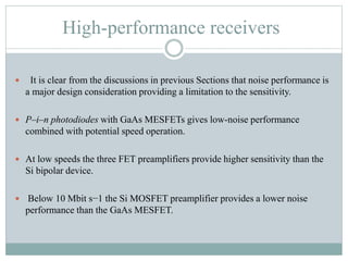 High-performance receivers
 It is clear from the discussions in previous Sections that noise performance is
a major design consideration providing a limitation to the sensitivity.
 P–i–n photodiodes with GaAs MESFETs gives low-noise performance
combined with potential speed operation.
 At low speeds the three FET preamplifiers provide higher sensitivity than the
Si bipolar device.
 Below 10 Mbit s−1 the Si MOSFET preamplifier provides a lower noise
performance than the GaAs MESFET.
 