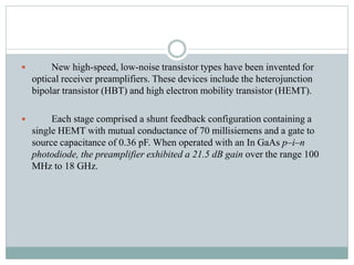  New high-speed, low-noise transistor types have been invented for
optical receiver preamplifiers. These devices include the heterojunction
bipolar transistor (HBT) and high electron mobility transistor (HEMT).
 Each stage comprised a shunt feedback configuration containing a
single HEMT with mutual conductance of 70 millisiemens and a gate to
source capacitance of 0.36 pF. When operated with an In GaAs p–i–n
photodiode, the preamplifier exhibited a 21.5 dB gain over the range 100
MHz to 18 GHz.
 
