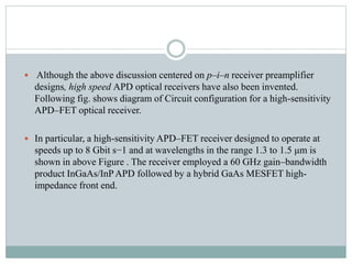  Although the above discussion centered on p–i–n receiver preamplifier
designs, high speed APD optical receivers have also been invented.
Following fig. shows diagram of Circuit configuration for a high-sensitivity
APD–FET optical receiver.
 In particular, a high-sensitivity APD–FET receiver designed to operate at
speeds up to 8 Gbit s−1 and at wavelengths in the range 1.3 to 1.5 μm is
shown in above Figure . The receiver employed a 60 GHz gain–bandwidth
product InGaAs/InPAPD followed by a hybrid GaAs MESFET high-
impedance front end.
 