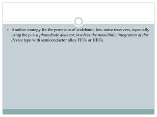  Another strategy for the provision of wideband, low-noise receivers, especially
using the p–i–n photodiode detector, involves the monolithic integration of this
device type with semiconductor alloy FETs or HBTs.
 