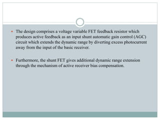  The design comprises a voltage variable FET feedback resistor which
produces active feedback as an input shunt automatic gain control (AGC)
circuit which extends the dynamic range by diverting excess photocurrent
away from the input of the basic receiver.
 Furthermore, the shunt FET gives additional dynamic range extension
through the mechanism of active receiver bias compensation.
 
