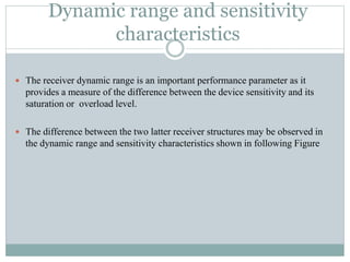 Dynamic range and sensitivity
characteristics
 The receiver dynamic range is an important performance parameter as it
provides a measure of the difference between the device sensitivity and its
saturation or overload level.
 The difference between the two latter receiver structures may be observed in
the dynamic range and sensitivity characteristics shown in following Figure
 