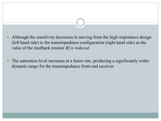  Although the sensitivity decreases in moving from the high-impedance design
(left hand side) to the transimpedance configuration (right hand side) as the
value of the feedback resistor Rf is reduced.
 The saturation level increases at a faster rate, producing a significantly wider
dynamic range for the transimpedance front-end receiver.
 