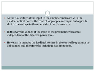  As the d.c. voltage at the input to the amplifier increases with the
incident optical power, the control loop applies an equal but opposite
shift in the voltage to the other side of the bias resistor.
 In this way the voltage at the input to the preamplifier becomes
independent of the detected power level.
 However, in practice the feedback voltage in the control loop cannot be
unbounded and therefore the technique has limitations.
 