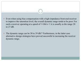  Even when using bias compensation with a high-impedance front-end receiver
to improve the saturation level, the overall dynamic range tends to be poor. For
such a receiver operating at a speed of 1 Gbit s−1 it is usually in the range 20
to 27 dB.
 The dynamic range can be 30 to 39 dB.* Furthermore, in the latter case
alternative design strategies have proved successful in increasing the receiver
dynamic range.
 