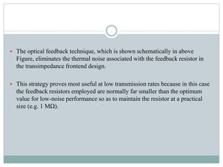  The optical feedback technique, which is shown schematically in above
Figure, eliminates the thermal noise associated with the feedback resistor in
the transimpedance frontend design.
 This strategy proves most useful at low transmission rates because in this case
the feedback resistors employed are normally far smaller than the optimum
value for low-noise performance so as to maintain the resistor at a practical
size (e.g. 1 MΩ).
 