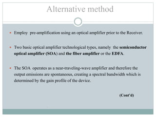  Employ pre-amplification using an optical amplifier prior to the Receiver.
 Two basic optical amplifier technological types, namely the semiconductor
optical amplifier (SOA) and the fiber amplifier or the EDFA.
 The SOA operates as a near-traveling-wave amplifier and therefore the
output emissions are spontaneous, creating a spectral bandwidth which is
determined by the gain profile of the device.
(Cont’d)
•
Alternative method
 