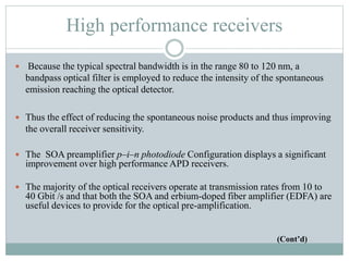 High performance receivers
 Because the typical spectral bandwidth is in the range 80 to 120 nm, a
bandpass optical filter is employed to reduce the intensity of the spontaneous
emission reaching the optical detector.
 Thus the effect of reducing the spontaneous noise products and thus improving
the overall receiver sensitivity.
 The SOA preamplifier p–i–n photodiode Configuration displays a significant
improvement over high performance APD receivers.
 The majority of the optical receivers operate at transmission rates from 10 to
40 Gbit /s and that both the SOA and erbium-doped fiber amplifier (EDFA) are
useful devices to provide for the optical pre-amplification.
(Cont’d)
 