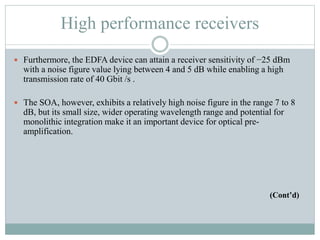 High performance receivers
 Furthermore, the EDFA device can attain a receiver sensitivity of −25 dBm
with a noise figure value lying between 4 and 5 dB while enabling a high
transmission rate of 40 Gbit /s .
 The SOA, however, exhibits a relatively high noise figure in the range 7 to 8
dB, but its small size, wider operating wavelength range and potential for
monolithic integration make it an important device for optical pre-
amplification.
(Cont’d)
 