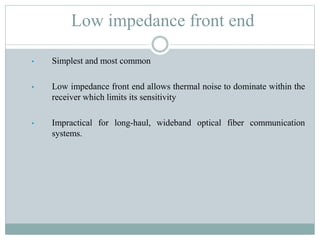 Low impedance front end
• Simplest and most common
• Low impedance front end allows thermal noise to dominate within the
receiver which limits its sensitivity
• Impractical for long-haul, wideband optical fiber communication
systems.
 