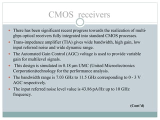  There has been significant recent progress towards the realization of multi-
gbps optical receivers fully integrated into standard CMOS processes.
 Trans-impedance amplifier (TIA) gives wide bandwidth, high gain, low
input referred noise and wide dynamic range.
 The Automated Gain Control (AGC) voltage is used to provide variable
gain for multilevel signals.
 This design is simulated in 0.18 μm UMC (United Microelectronics
Corporation)technology for the performance analysis.
 The bandwidth range is 7.03 GHz to 11.5 GHz corresponding to 0 - 3 V
AGC respectively.
 The input referred noise level value is 43.86 pA/Hz up to 10 GHz
frequency.
(Cont’d)
CMOS receivers
 