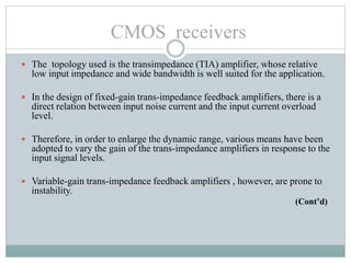  The topology used is the transimpedance (TIA) amplifier, whose relative
low input impedance and wide bandwidth is well suited for the application.
 In the design of fixed-gain trans-impedance feedback amplifiers, there is a
direct relation between input noise current and the input current overload
level.
 Therefore, in order to enlarge the dynamic range, various means have been
adopted to vary the gain of the trans-impedance amplifiers in response to the
input signal levels.
 Variable-gain trans-impedance feedback amplifiers , however, are prone to
instability.
(Cont’d)
CMOS receivers
 
