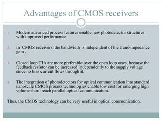 Advantages of CMOS receivers
1. Modern advanced process features enable new photodetector structures
with improved performance.
2. In CMOS receivers, the bandwidth is independent of the trans-impedance
gain .
3. Closed loop TIA are more preferable over the open loop ones, because the
feedback resistor can be increased independently to the supply voltage
since no bias current flows through it.
4. The integration of photodetectors for optical communication into standard
nanoscale CMOS process technologies enable low cost for emerging high
volume short-reach parallel optical communication.
Thus, the CMOS technology can be very useful in optical communication.
 