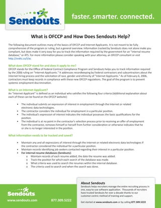 faster.	
  smarter.	
  connected.

                          What	
  is	
  OFCCP	
  and	
  How	
  Does	
  Sendouts	
  Help?




What	
  does	
  OFCCP	
  stand	
  for	
  and	
  does	
  it	
  apply	
  to	
  me?




What	
  is	
  an	
  Internet	
  Applicant?




               For	
  internal	
  resume	
  databases	
  (Sendouts):	
  




                                                                                   About	
  Sendouts



www.sendouts.com                                  877.309.5222                     Get	
  started	
  at	
  www.sendouts.com	
  or	
  by	
  calling	
  877.309.5222
 
