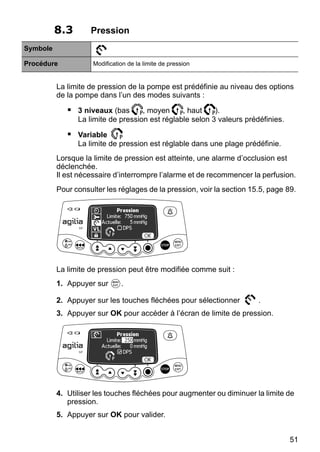 51
8.3 Pression
Symbole
Procédure Modification de la limite de pression
La limite de pression de la pompe est prédéfinie au niveau des options
de la pompe dans l’un des modes suivants :
 3 niveaux (bas , moyen , haut ).
La limite de pression est réglable selon 3 valeurs prédéfinies.
 Variable
La limite de pression est réglable dans une plage prédéfinie.
Lorsque la limite de pression est atteinte, une alarme d’occlusion est
déclenchée.
Il est nécessaire d’interrompre l’alarme et de recommencer la perfusion.
Pour consulter les réglages de la pression, voir la section 15.5, page 89.
La limite de pression peut être modifiée comme suit :
1. Appuyer sur .
2. Appuyer sur les touches fléchées pour sélectionner .
3. Appuyer sur OK pour accéder à l’écran de limite de pression.
4. Utiliser les touches fléchées pour augmenter ou diminuer la limite de
pression.
5. Appuyer sur OK pour valider.
 