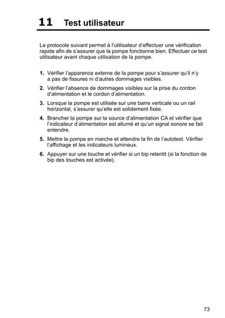 73
11 Test utilisateur
Le protocole suivant permet à l’utilisateur d’effectuer une vérification
rapide afin de s’assurer que la pompe fonctionne bien. Effectuer ce test
utilisateur avant chaque utilisation de la pompe.
1. Vérifier l’apparence externe de la pompe pour s’assurer qu’il n’y
a pas de fissures ni d’autres dommages visibles.
2. Vérifier l’absence de dommages visibles sur la prise du cordon
d’alimentation et le cordon d’alimentation.
3. Lorsque la pompe est utilisée sur une barre verticale ou un rail
horizontal, s’assurer qu’elle est solidement fixée.
4. Brancher la pompe sur la source d’alimentation CA et vérifier que
l’indicateur d’alimentation est allumé et qu’un signal sonore se fait
entendre.
5. Mettre la pompe en marche et attendre la fin de l’autotest. Vérifier
l’affichage et les indicateurs lumineux.
6. Appuyer sur une touche et vérifier si un bip retentit (si la fonction de
bip des touches est activée).
 