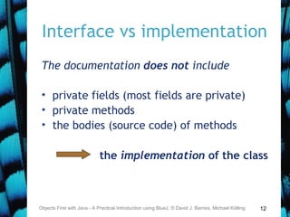 12
Interface vs implementation
The documentation does not include
• private fields (most fields are private)
• private methods
• the bodies (source code) of methods
the implementation of the class
Objects First with Java - A Practical Introduction using BlueJ, © David J. Barnes, Michael Kölling
 