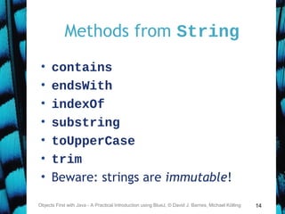 14
Methods from String
• contains
• endsWith
• indexOf
• substring
• toUpperCase
• trim
• Beware: strings are immutable!
Objects First with Java - A Practical Introduction using BlueJ, © David J. Barnes, Michael Kölling
 
