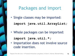 16
Packages and import
• Single classes may be imported:
import java.util.ArrayList;
• Whole packages can be imported:
import java.util.*;
• Importation does not involve source
code insertion.
Objects First with Java - A Practical Introduction using BlueJ, © David J. Barnes, Michael Kölling
 