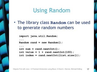 17
Using Random
• The library class Random can be used
to generate random numbers
Objects First with Java - A Practical Introduction using BlueJ, © David J. Barnes, Michael Kölling
import java.util.Random;
...
Random rand = new Random();
...
int num = rand.nextInt();
int value = 1 + rand.nextInt(100);
int index = rand.nextInt(list.size());
 