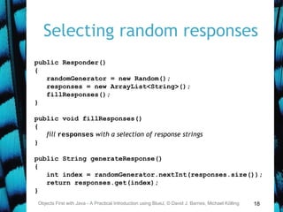 18
Selecting random responses
Objects First with Java - A Practical Introduction using BlueJ, © David J. Barnes, Michael Kölling
public Responder()
{
randomGenerator = new Random();
responses = new ArrayList<String>();
fillResponses();
}
public void fillResponses()
{
fill responses with a selection of response strings
}
public String generateResponse()
{
int index = randomGenerator.nextInt(responses.size());
return responses.get(index);
}
 