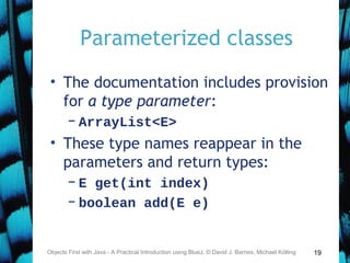 19
Parameterized classes
• The documentation includes provision
for a type parameter:
– ArrayList<E>
• These type names reappear in the
parameters and return types:
– E get(int index)
– boolean add(E e)
Objects First with Java - A Practical Introduction using BlueJ, © David J. Barnes, Michael Kölling
 