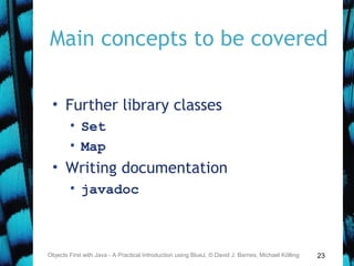 23
Main concepts to be covered
• Further library classes
• Set
• Map
• Writing documentation
• javadoc
Objects First with Java - A Practical Introduction using BlueJ, © David J. Barnes, Michael Kölling
 