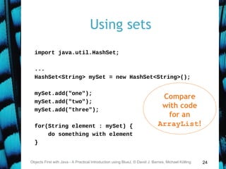24
Using sets
import java.util.HashSet;
...
HashSet<String> mySet = new HashSet<String>();
mySet.add("one");
mySet.add("two");
mySet.add("three");
for(String element : mySet) {
do something with element
}
Objects First with Java - A Practical Introduction using BlueJ, © David J. Barnes, Michael Kölling
Compare
with code
for an
ArrayList!
 