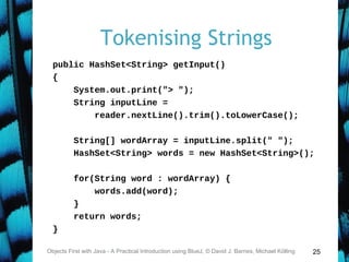 25
Tokenising Strings
public HashSet<String> getInput()
{
System.out.print("> ");
String inputLine =
reader.nextLine().trim().toLowerCase();
String[] wordArray = inputLine.split(" ");
HashSet<String> words = new HashSet<String>();
for(String word : wordArray) {
words.add(word);
}
return words;
}
Objects First with Java - A Practical Introduction using BlueJ, © David J. Barnes, Michael Kölling
 