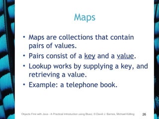 26
Maps
• Maps are collections that contain
pairs of values.
• Pairs consist of a key and a value.
• Lookup works by supplying a key, and
retrieving a value.
• Example: a telephone book.
Objects First with Java - A Practical Introduction using BlueJ, © David J. Barnes, Michael Kölling
 