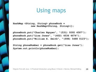 28
Using maps
HashMap <String, String> phoneBook =
new HashMap<String, String>();
phoneBook.put("Charles Nguyen", "(531) 9392 4587");
phoneBook.put("Lisa Jones", "(402) 4536 4674");
phoneBook.put("William H. Smith", "(998) 5488 0123");
String phoneNumber = phoneBook.get("Lisa Jones");
System.out.println(phoneNumber);
Objects First with Java - A Practical Introduction using BlueJ, © David J. Barnes, Michael Kölling
 