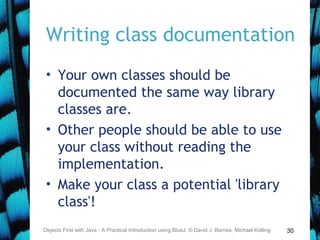 30
Writing class documentation
• Your own classes should be
documented the same way library
classes are.
• Other people should be able to use
your class without reading the
implementation.
• Make your class a potential 'library
class'!
Objects First with Java - A Practical Introduction using BlueJ, © David J. Barnes, Michael Kölling
 