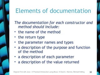 32
Elements of documentation
The documentation for each constructor and
method should include:
• the name of the method
• the return type
• the parameter names and types
• a description of the purpose and function
of the method
• a description of each parameter
• a description of the value returned
Objects First with Java - A Practical Introduction using BlueJ, © David J. Barnes, Michael Kölling
 