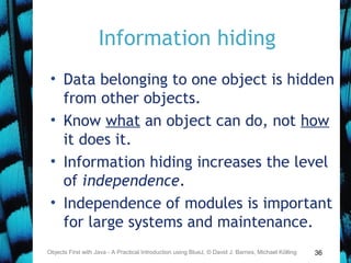 36
Information hiding
• Data belonging to one object is hidden
from other objects.
• Know what an object can do, not how
it does it.
• Information hiding increases the level
of independence.
• Independence of modules is important
for large systems and maintenance.
Objects First with Java - A Practical Introduction using BlueJ, © David J. Barnes, Michael Kölling
 