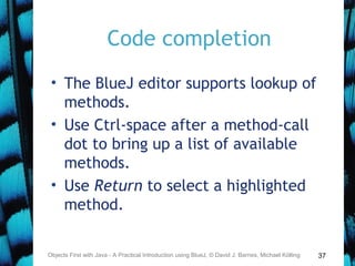 37
Code completion
• The BlueJ editor supports lookup of
methods.
• Use Ctrl-space after a method-call
dot to bring up a list of available
methods.
• Use Return to select a highlighted
method.
Objects First with Java - A Practical Introduction using BlueJ, © David J. Barnes, Michael Kölling
 