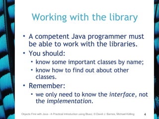 4
Working with the library
• A competent Java programmer must
be able to work with the libraries.
• You should:
• know some important classes by name;
• know how to find out about other
classes.
• Remember:
• we only need to know the interface, not
the implementation.
Objects First with Java - A Practical Introduction using BlueJ, © David J. Barnes, Michael Kölling
 