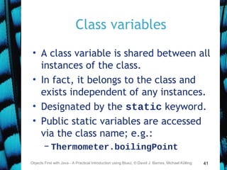 41
Class variables
• A class variable is shared between all
instances of the class.
• In fact, it belongs to the class and
exists independent of any instances.
• Designated by the static keyword.
• Public static variables are accessed
via the class name; e.g.:
– Thermometer.boilingPoint
Objects First with Java - A Practical Introduction using BlueJ, © David J. Barnes, Michael Kölling
 
