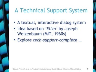 5
A Technical Support System
• A textual, interactive dialog system
• Idea based on ‘Eliza’ by Joseph
Weizenbaum (MIT, 1960s)
• Explore tech-support-complete …
Objects First with Java - A Practical Introduction using BlueJ, © David J. Barnes, Michael Kölling
 