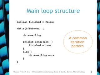 6
Main loop structure
boolean finished = false;
while(!finished) {
do something
if(exit condition) {
finished = true;
}
else {
do something more
}
}
Objects First with Java - A Practical Introduction using BlueJ, © David J. Barnes, Michael Kölling
A common
iteration
pattern.
 