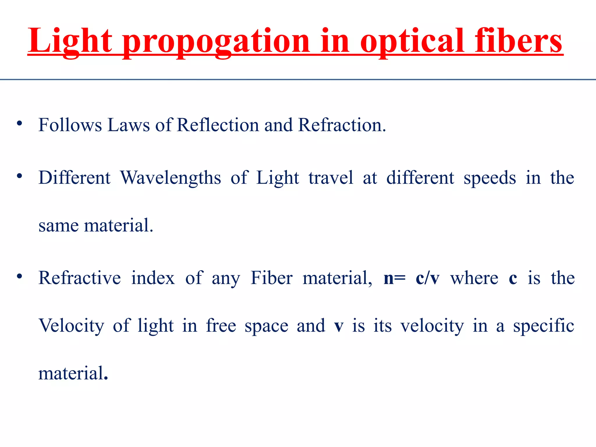 Light propogation in optical fibers
• Follows Laws of Reflection and Refraction.
• Different Wavelengths of Light travel at different speeds in the
same material.
• Refractive index of any Fiber material, n= c/v where c is the
Velocity of light in free space and v is its velocity in a specific
material.
 