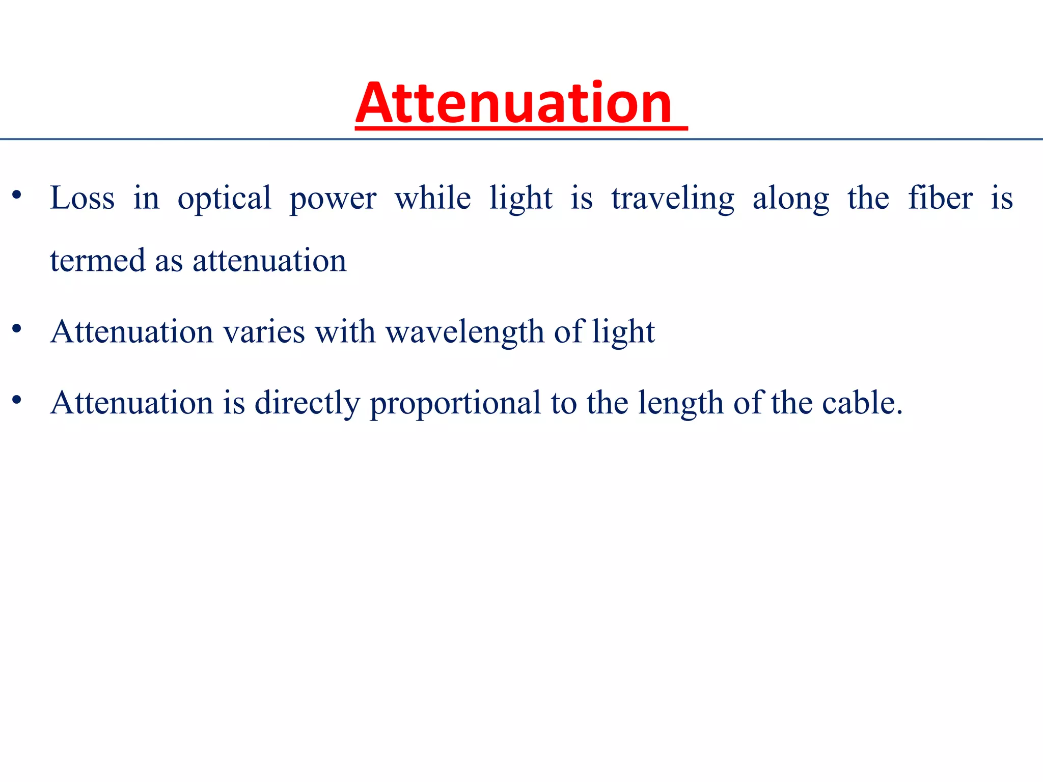 Attenuation
• Loss in optical power while light is traveling along the fiber is
termed as attenuation
• Attenuation varies with wavelength of light
• Attenuation is directly proportional to the length of the cable.
 