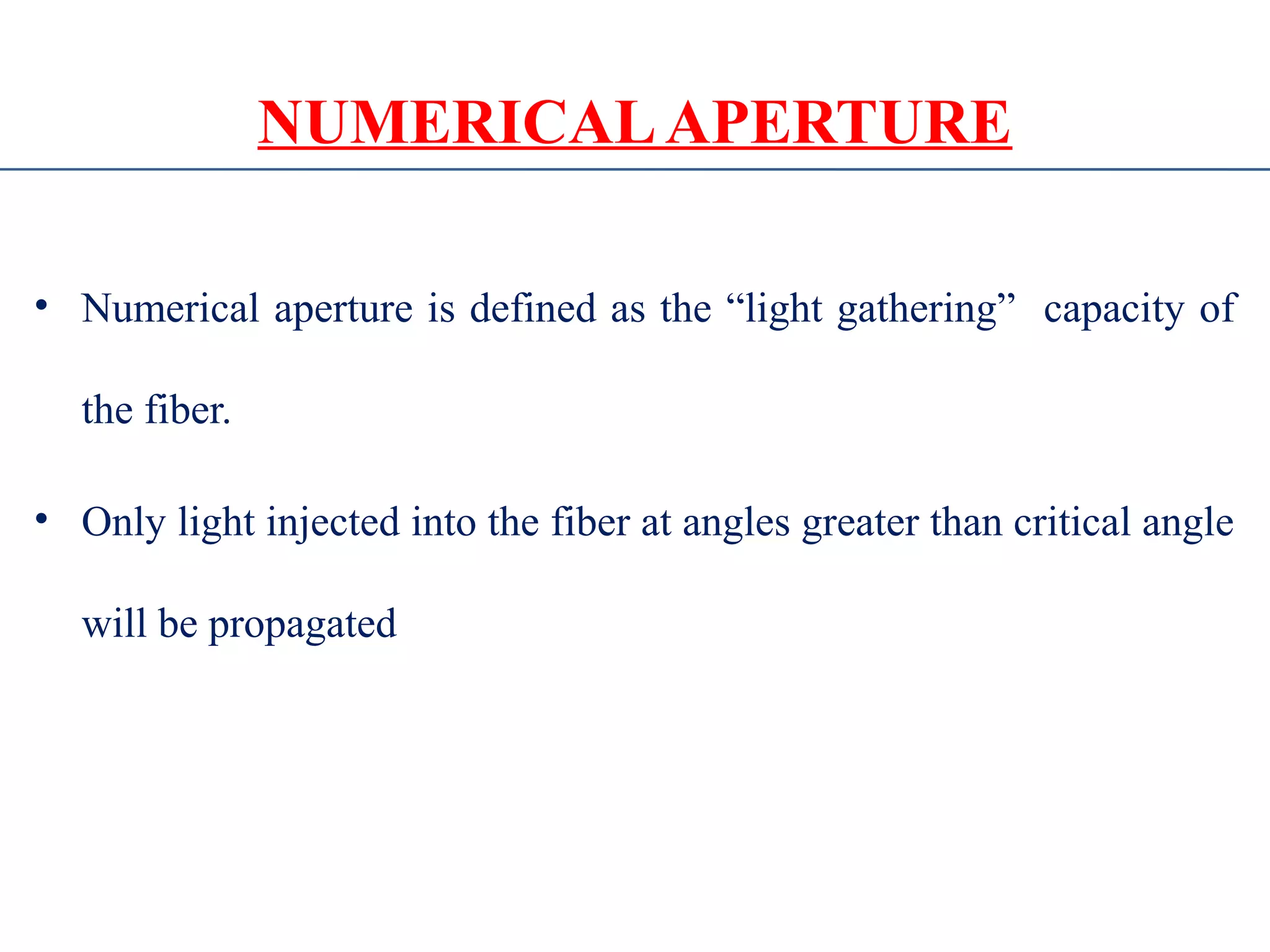 NUMERICALAPERTURE
• Numerical aperture is defined as the “light gathering” capacity of
the fiber.
• Only light injected into the fiber at angles greater than critical angle
will be propagated
 