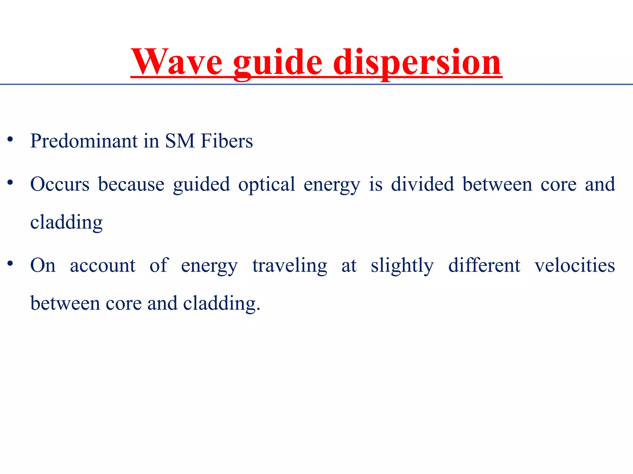 Wave guide dispersion
• Predominant in SM Fibers
• Occurs because guided optical energy is divided between core and
cladding
• On account of energy traveling at slightly different velocities
between core and cladding.
 