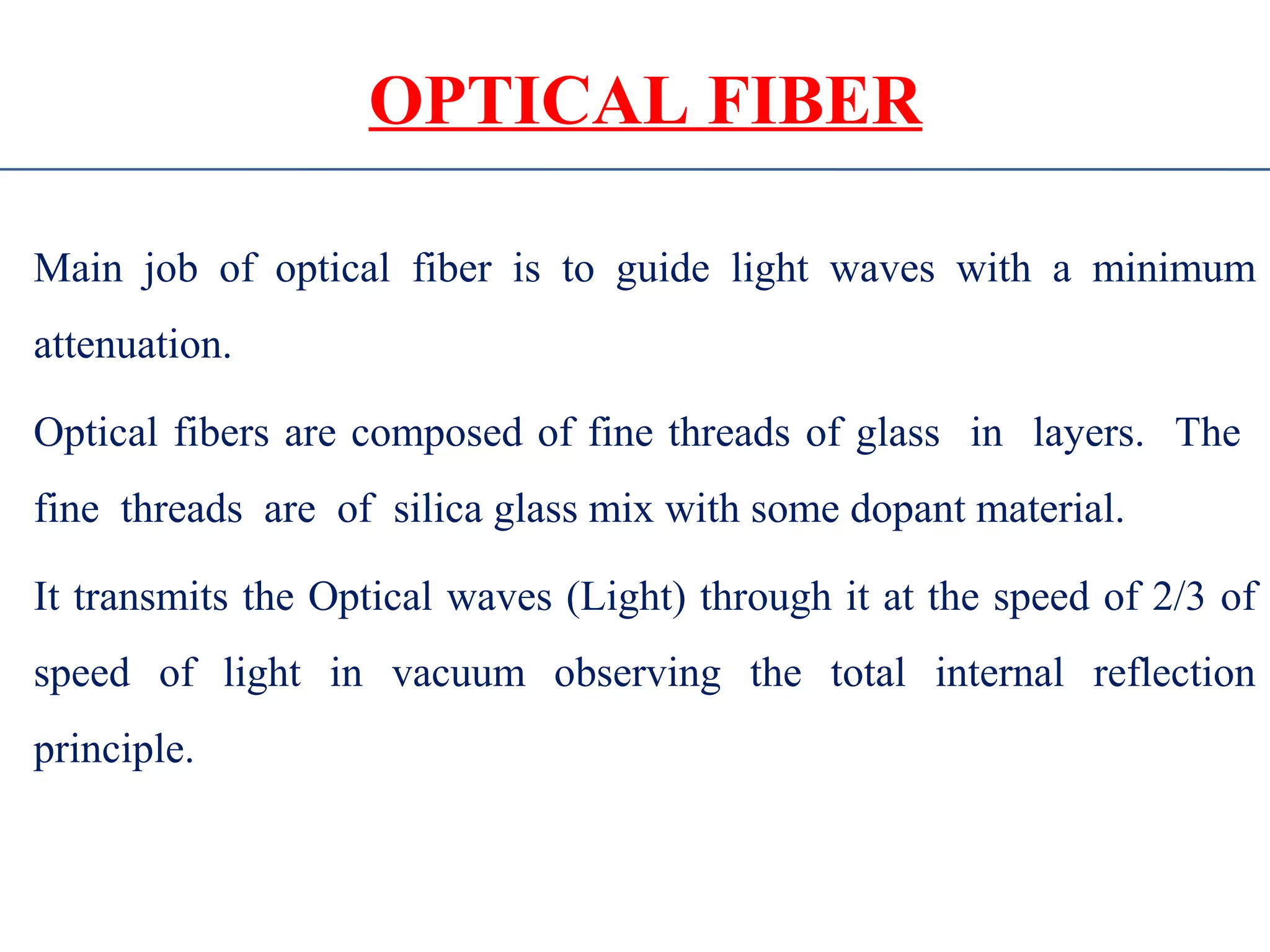 OPTICAL FIBER
Main job of optical fiber is to guide light waves with a minimum
attenuation.
Optical fibers are composed of fine threads of glass in layers. The
fine threads are of silica glass mix with some dopant material.
It transmits the Optical waves (Light) through it at the speed of 2/3 of
speed of light in vacuum observing the total internal reflection
principle.
 