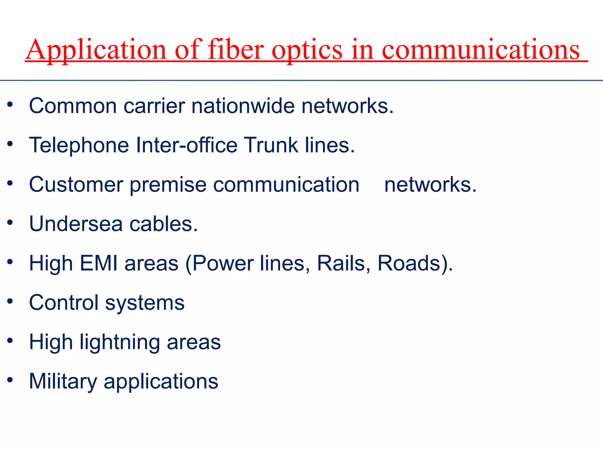 Application of fiber optics in communications
• Common carrier nationwide networks.
• Telephone Inter-office Trunk lines.
• Customer premise communication networks.
• Undersea cables.
• High EMI areas (Power lines, Rails, Roads).
• Control systems
• High lightning areas
• Military applications
 