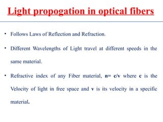 Light propogation in optical fibers
• Follows Laws of Reflection and Refraction.
• Different Wavelengths of Light travel at different speeds in the
same material.
• Refractive index of any Fiber material, n= c/v where c is the
Velocity of light in free space and v is its velocity in a specific
material.
 